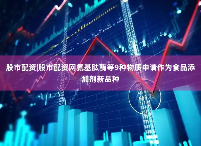 股市配资|股市配资网氨基肽酶等9种物质申请作为食品添加剂新品种