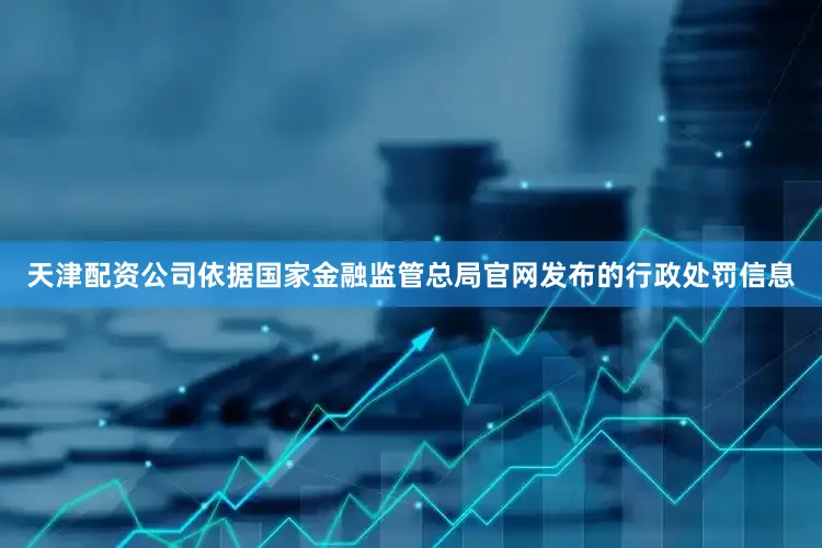 天津配资公司依据国家金融监管总局官网发布的行政处罚信息