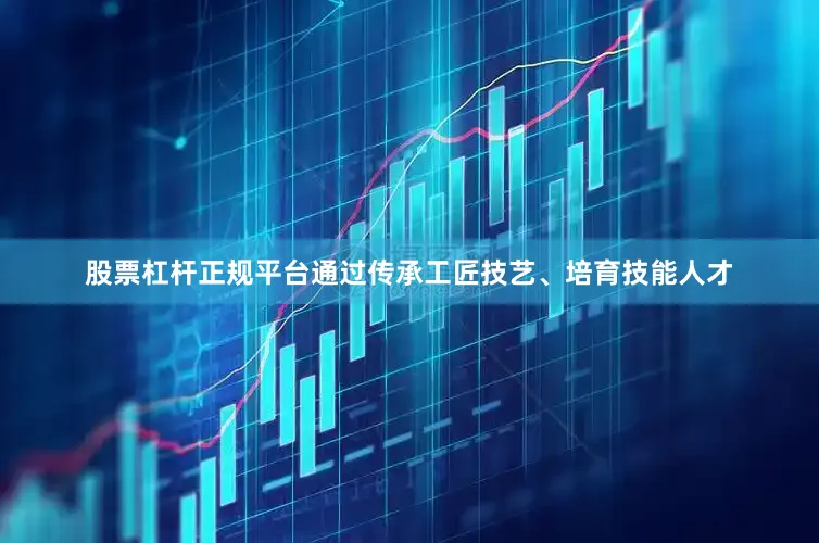 股票杠杆正规平台通过传承工匠技艺、培育技能人才