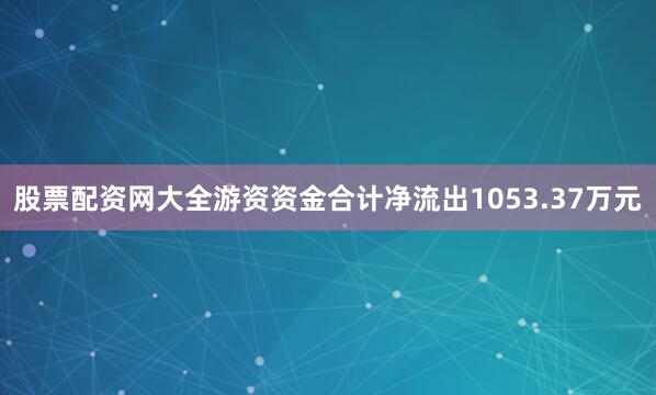 股票配资网大全游资资金合计净流出1053.37万元
