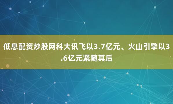 低息配资炒股网科大讯飞以3.7亿元、火山引擎以3.6亿元紧随其后