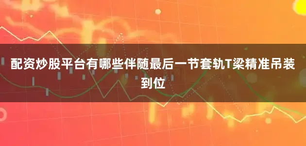 配资炒股平台有哪些伴随最后一节套轨T梁精准吊装到位