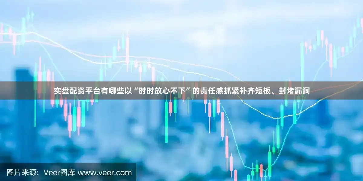 实盘配资平台有哪些以“时时放心不下”的责任感抓紧补齐短板、封堵漏洞
