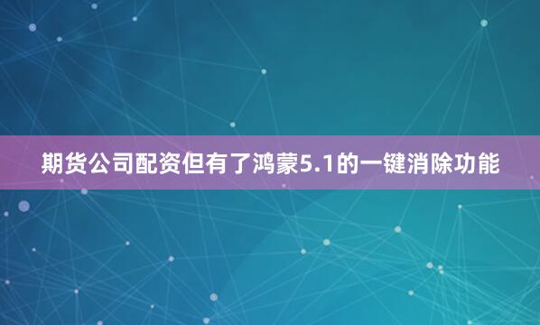 期货公司配资但有了鸿蒙5.1的一键消除功能