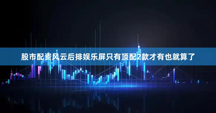 股市配资风云后排娱乐屏只有顶配2款才有也就算了