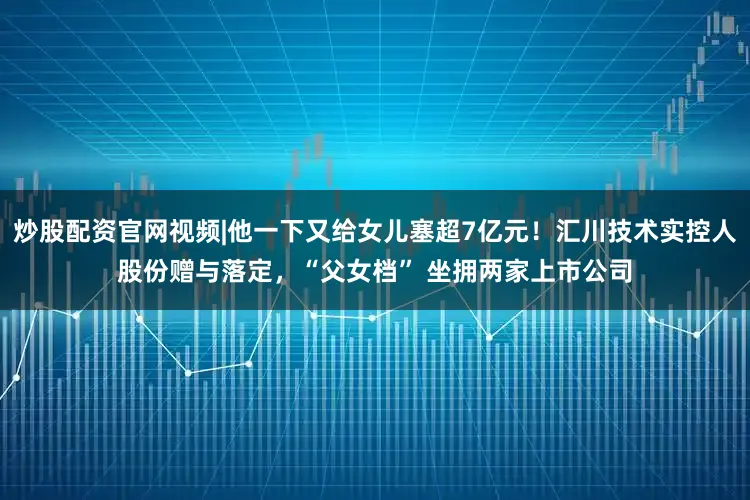炒股配资官网视频|他一下又给女儿塞超7亿元！汇川技术实控人股份赠与落定，“父女档” 坐拥两家上市公司