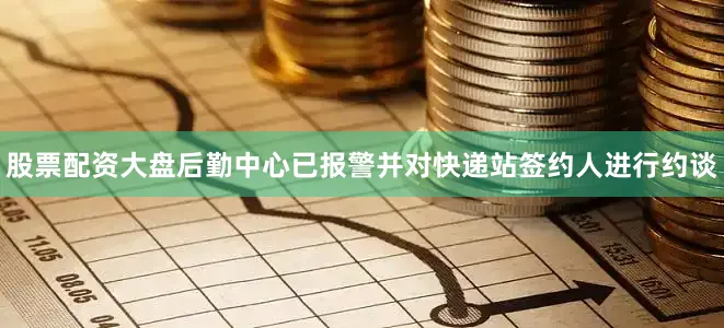 股票配资大盘后勤中心已报警并对快递站签约人进行约谈