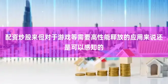 配资炒股来但对于游戏等需要高性能释放的应用来说还是可以感知的